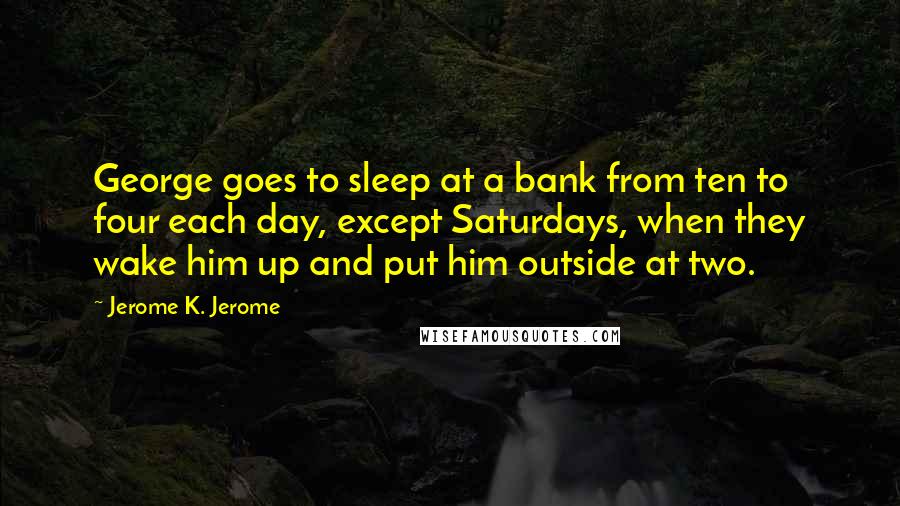 Jerome K. Jerome Quotes: George goes to sleep at a bank from ten to four each day, except Saturdays, when they wake him up and put him outside at two.