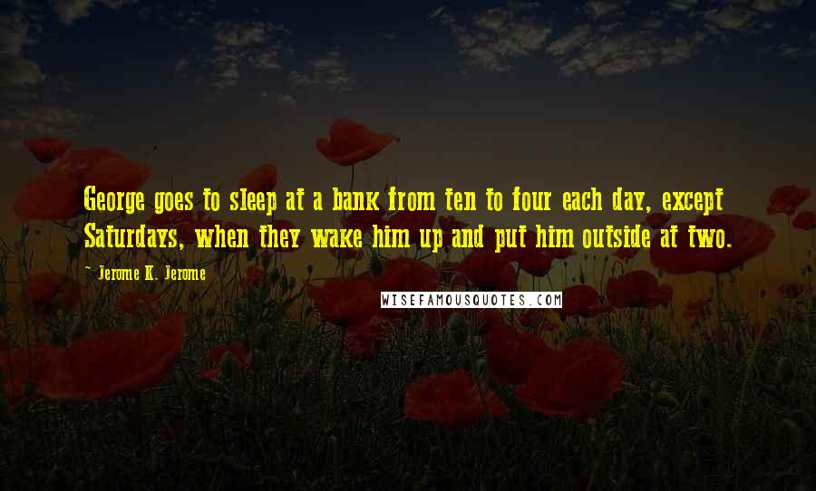 Jerome K. Jerome Quotes: George goes to sleep at a bank from ten to four each day, except Saturdays, when they wake him up and put him outside at two.