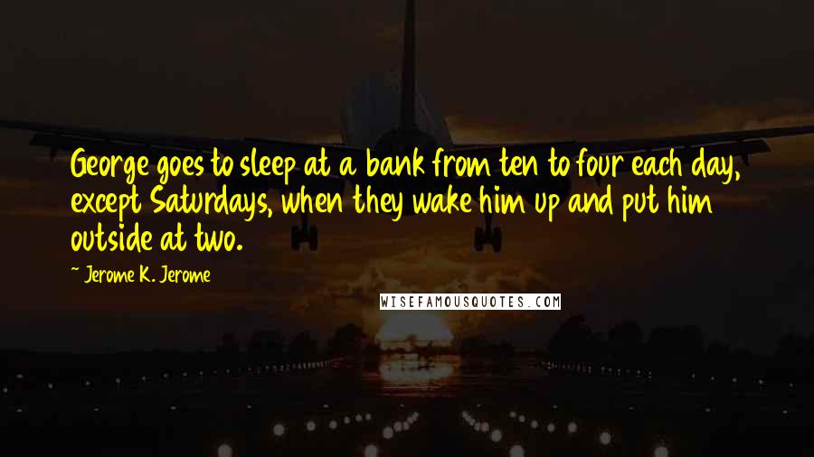 Jerome K. Jerome Quotes: George goes to sleep at a bank from ten to four each day, except Saturdays, when they wake him up and put him outside at two.