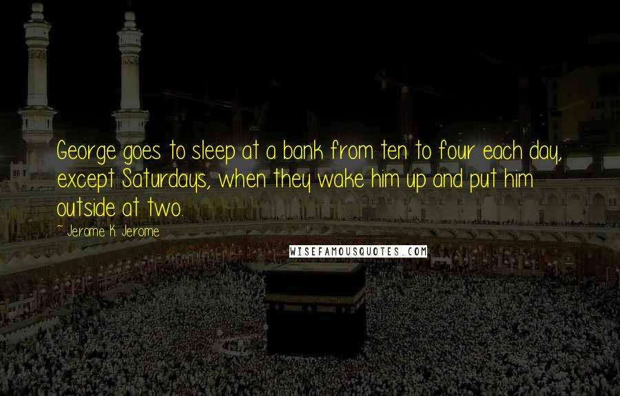 Jerome K. Jerome Quotes: George goes to sleep at a bank from ten to four each day, except Saturdays, when they wake him up and put him outside at two.