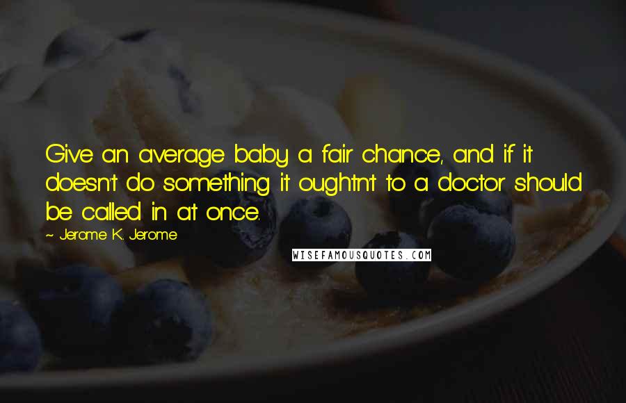 Jerome K. Jerome Quotes: Give an average baby a fair chance, and if it doesn't do something it oughtn't to a doctor should be called in at once.