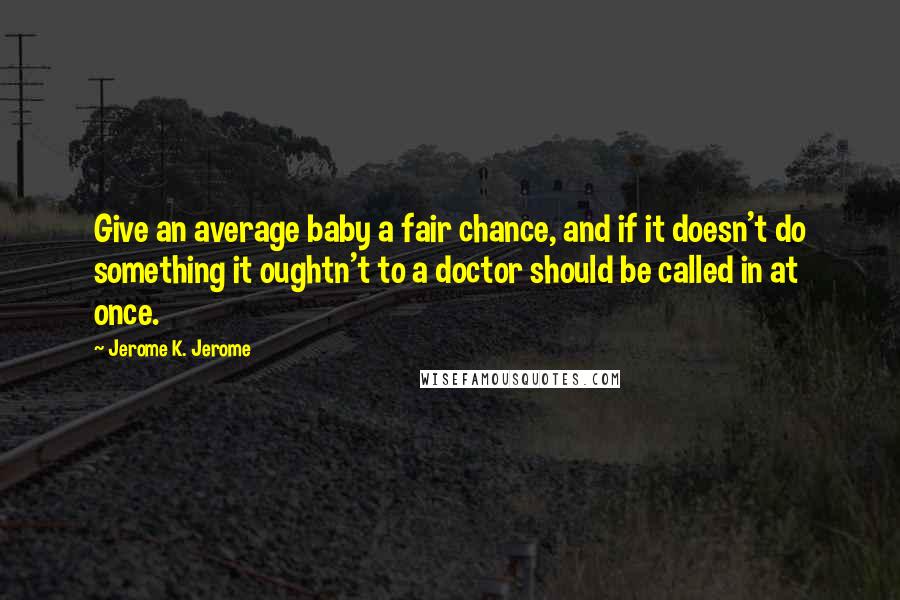 Jerome K. Jerome Quotes: Give an average baby a fair chance, and if it doesn't do something it oughtn't to a doctor should be called in at once.