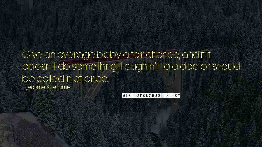 Jerome K. Jerome Quotes: Give an average baby a fair chance, and if it doesn't do something it oughtn't to a doctor should be called in at once.
