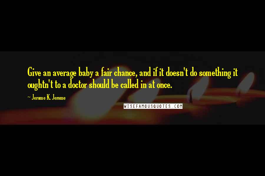 Jerome K. Jerome Quotes: Give an average baby a fair chance, and if it doesn't do something it oughtn't to a doctor should be called in at once.