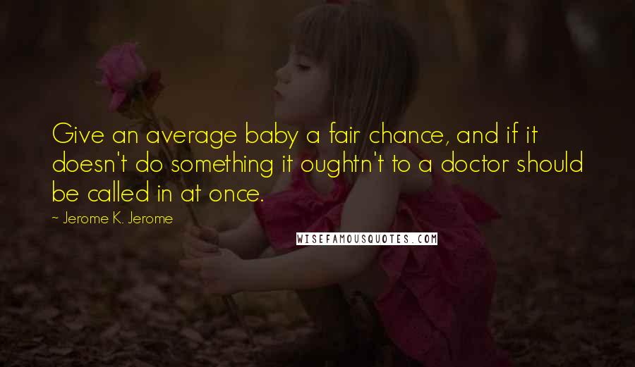 Jerome K. Jerome Quotes: Give an average baby a fair chance, and if it doesn't do something it oughtn't to a doctor should be called in at once.