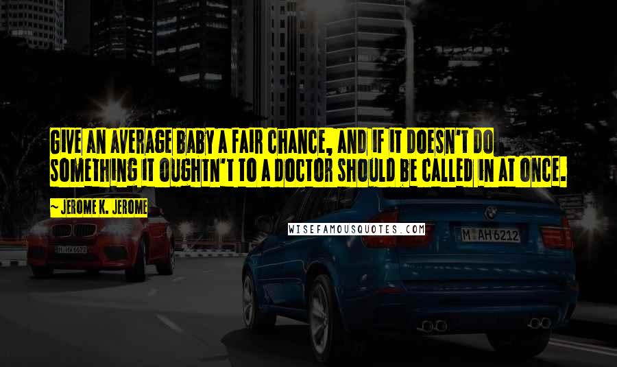 Jerome K. Jerome Quotes: Give an average baby a fair chance, and if it doesn't do something it oughtn't to a doctor should be called in at once.