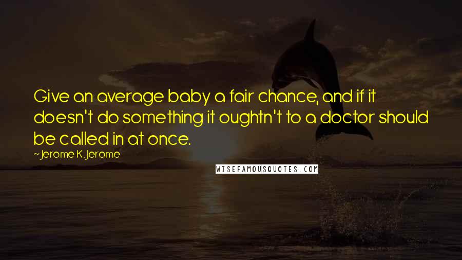 Jerome K. Jerome Quotes: Give an average baby a fair chance, and if it doesn't do something it oughtn't to a doctor should be called in at once.
