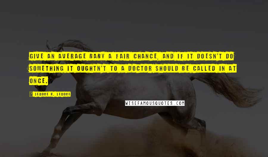 Jerome K. Jerome Quotes: Give an average baby a fair chance, and if it doesn't do something it oughtn't to a doctor should be called in at once.