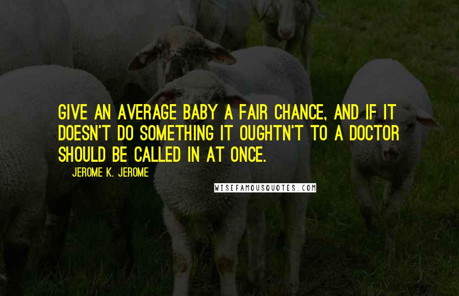 Jerome K. Jerome Quotes: Give an average baby a fair chance, and if it doesn't do something it oughtn't to a doctor should be called in at once.