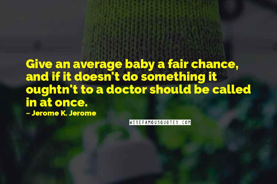 Jerome K. Jerome Quotes: Give an average baby a fair chance, and if it doesn't do something it oughtn't to a doctor should be called in at once.