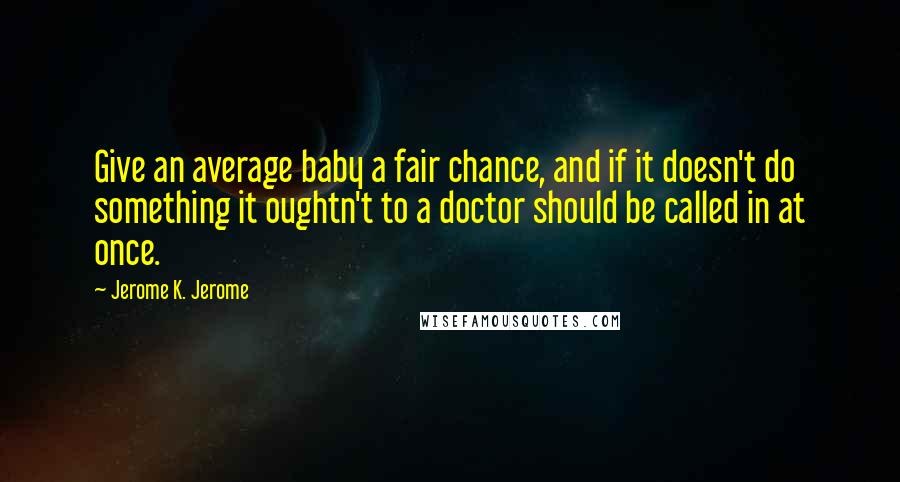 Jerome K. Jerome Quotes: Give an average baby a fair chance, and if it doesn't do something it oughtn't to a doctor should be called in at once.