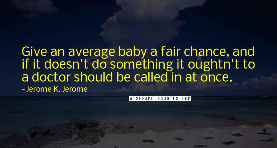 Jerome K. Jerome Quotes: Give an average baby a fair chance, and if it doesn't do something it oughtn't to a doctor should be called in at once.