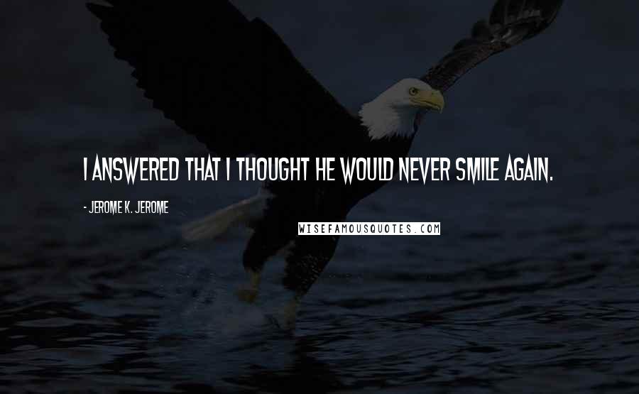 Jerome K. Jerome Quotes: I answered that I thought he would never smile again.