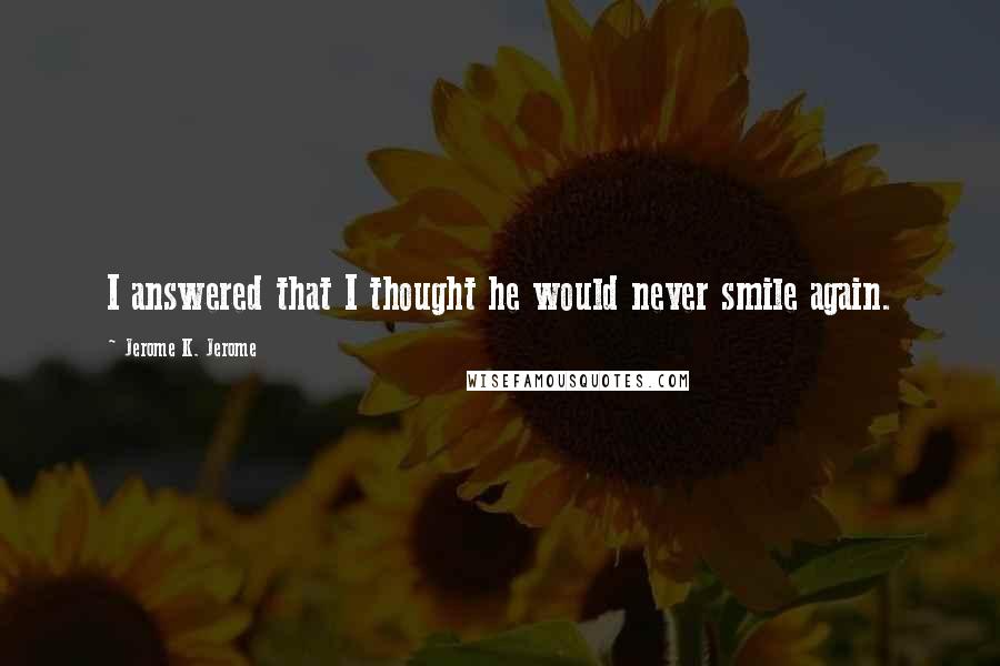 Jerome K. Jerome Quotes: I answered that I thought he would never smile again.