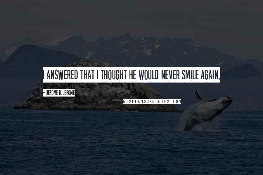 Jerome K. Jerome Quotes: I answered that I thought he would never smile again.