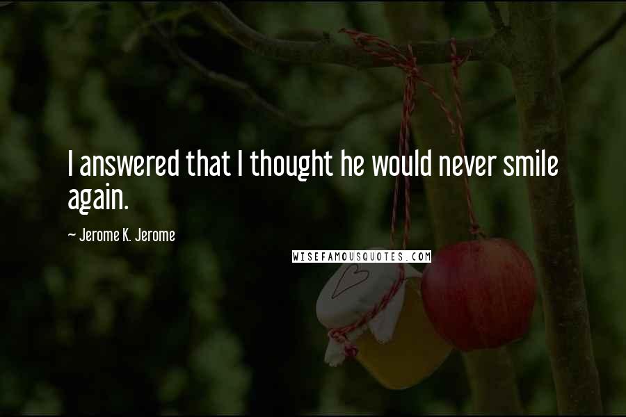 Jerome K. Jerome Quotes: I answered that I thought he would never smile again.