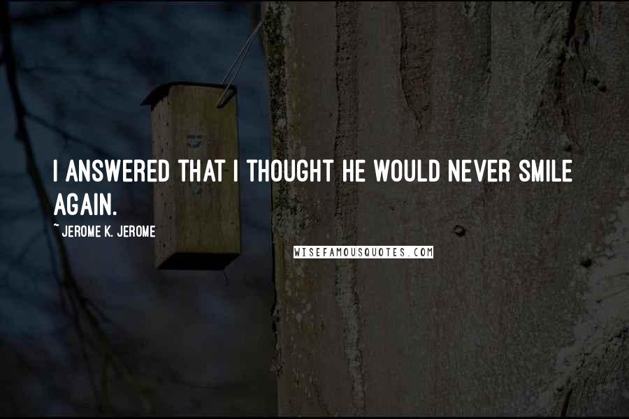 Jerome K. Jerome Quotes: I answered that I thought he would never smile again.