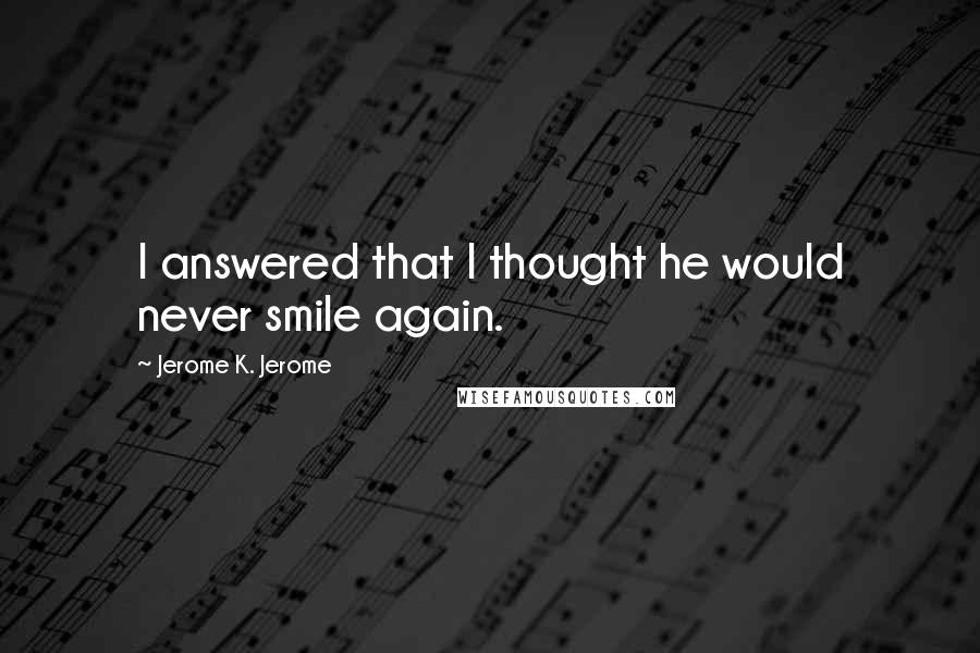 Jerome K. Jerome Quotes: I answered that I thought he would never smile again.