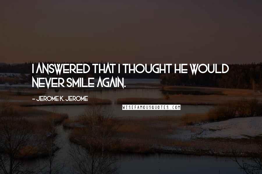 Jerome K. Jerome Quotes: I answered that I thought he would never smile again.
