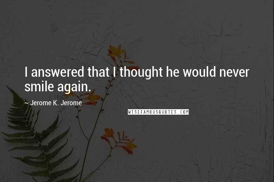 Jerome K. Jerome Quotes: I answered that I thought he would never smile again.