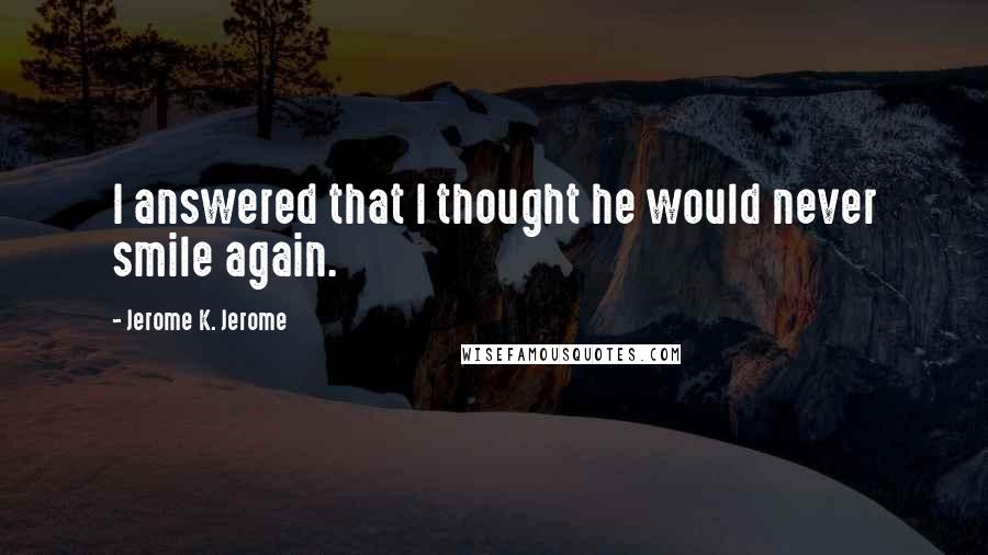 Jerome K. Jerome Quotes: I answered that I thought he would never smile again.