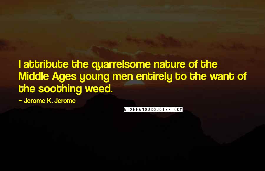 Jerome K. Jerome Quotes: I attribute the quarrelsome nature of the Middle Ages young men entirely to the want of the soothing weed.