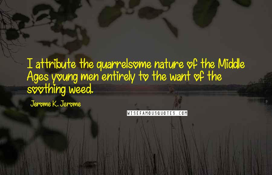 Jerome K. Jerome Quotes: I attribute the quarrelsome nature of the Middle Ages young men entirely to the want of the soothing weed.