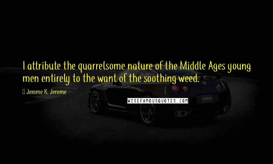 Jerome K. Jerome Quotes: I attribute the quarrelsome nature of the Middle Ages young men entirely to the want of the soothing weed.
