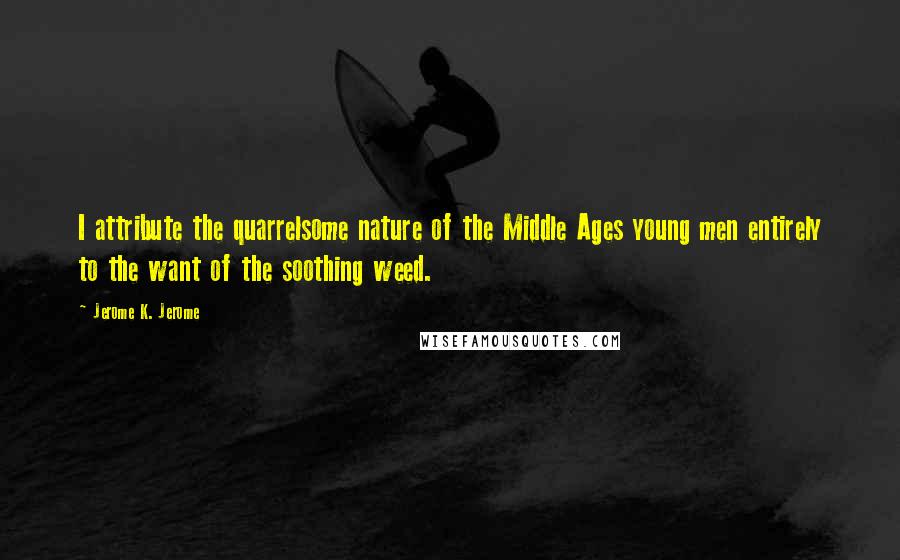 Jerome K. Jerome Quotes: I attribute the quarrelsome nature of the Middle Ages young men entirely to the want of the soothing weed.