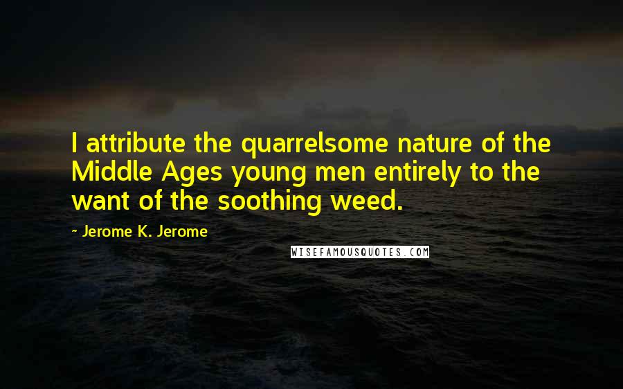 Jerome K. Jerome Quotes: I attribute the quarrelsome nature of the Middle Ages young men entirely to the want of the soothing weed.