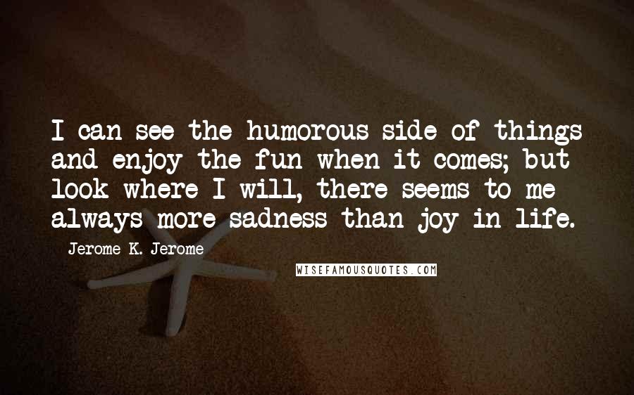 Jerome K. Jerome Quotes: I can see the humorous side of things and enjoy the fun when it comes; but look where I will, there seems to me always more sadness than joy in life.