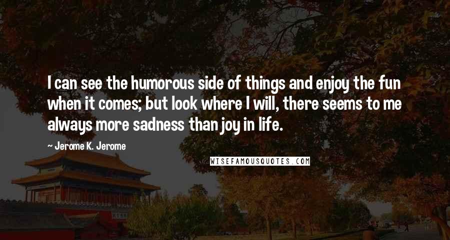 Jerome K. Jerome Quotes: I can see the humorous side of things and enjoy the fun when it comes; but look where I will, there seems to me always more sadness than joy in life.