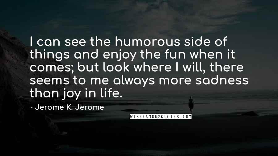 Jerome K. Jerome Quotes: I can see the humorous side of things and enjoy the fun when it comes; but look where I will, there seems to me always more sadness than joy in life.