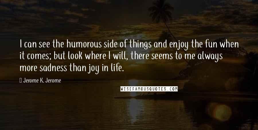 Jerome K. Jerome Quotes: I can see the humorous side of things and enjoy the fun when it comes; but look where I will, there seems to me always more sadness than joy in life.