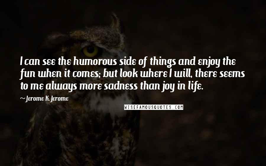 Jerome K. Jerome Quotes: I can see the humorous side of things and enjoy the fun when it comes; but look where I will, there seems to me always more sadness than joy in life.