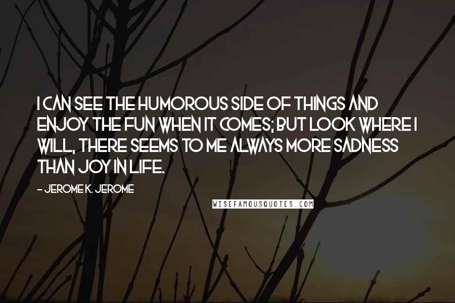 Jerome K. Jerome Quotes: I can see the humorous side of things and enjoy the fun when it comes; but look where I will, there seems to me always more sadness than joy in life.