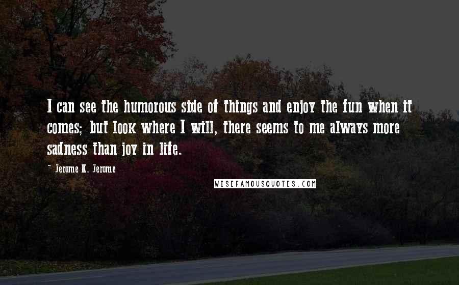 Jerome K. Jerome Quotes: I can see the humorous side of things and enjoy the fun when it comes; but look where I will, there seems to me always more sadness than joy in life.