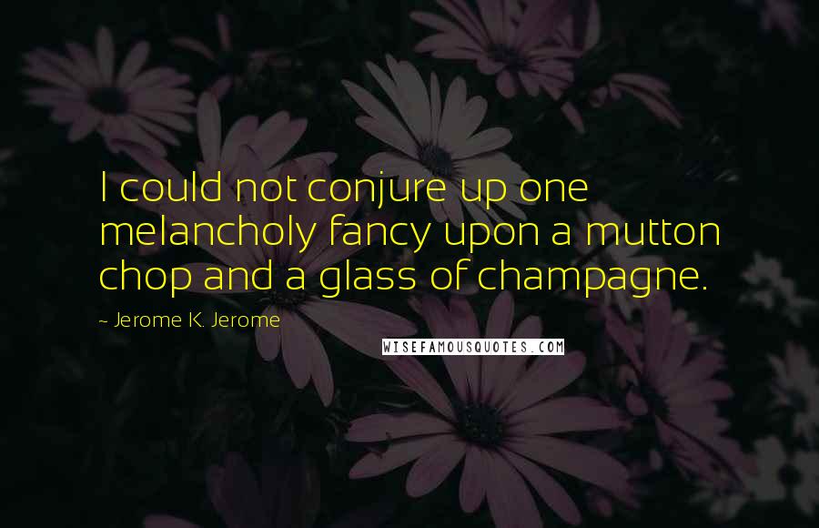 Jerome K. Jerome Quotes: I could not conjure up one melancholy fancy upon a mutton chop and a glass of champagne.