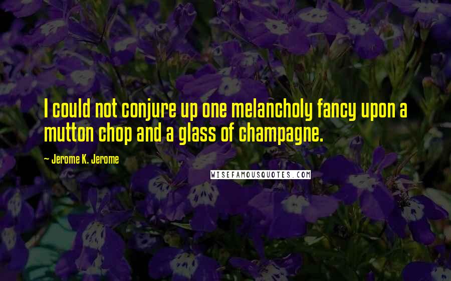 Jerome K. Jerome Quotes: I could not conjure up one melancholy fancy upon a mutton chop and a glass of champagne.