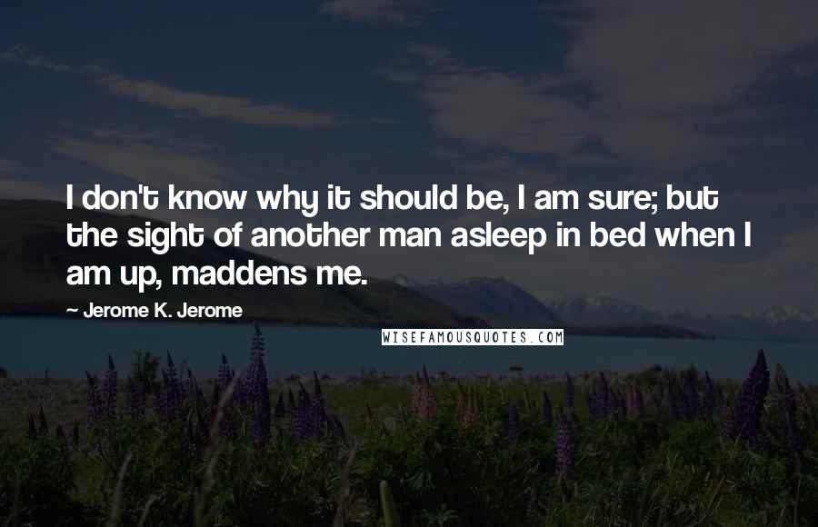 Jerome K. Jerome Quotes: I don't know why it should be, I am sure; but the sight of another man asleep in bed when I am up, maddens me.