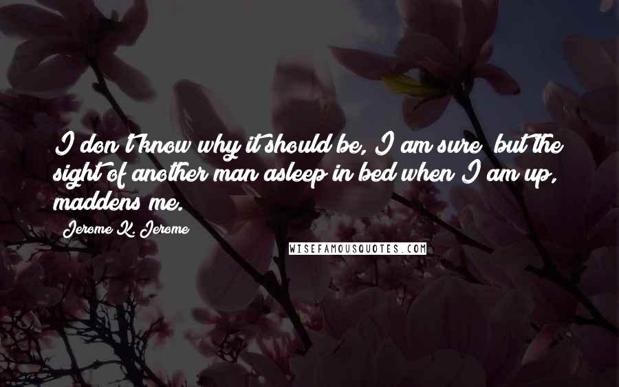 Jerome K. Jerome Quotes: I don't know why it should be, I am sure; but the sight of another man asleep in bed when I am up, maddens me.