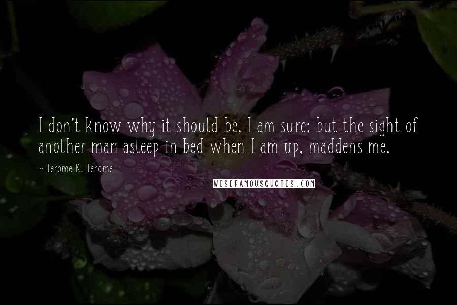 Jerome K. Jerome Quotes: I don't know why it should be, I am sure; but the sight of another man asleep in bed when I am up, maddens me.