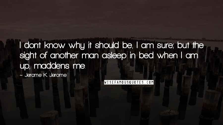 Jerome K. Jerome Quotes: I don't know why it should be, I am sure; but the sight of another man asleep in bed when I am up, maddens me.