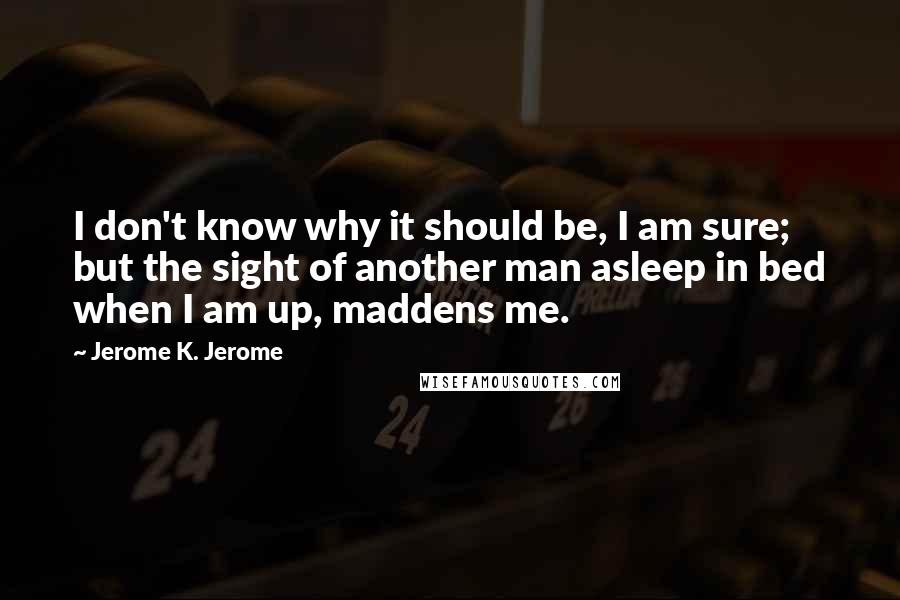 Jerome K. Jerome Quotes: I don't know why it should be, I am sure; but the sight of another man asleep in bed when I am up, maddens me.