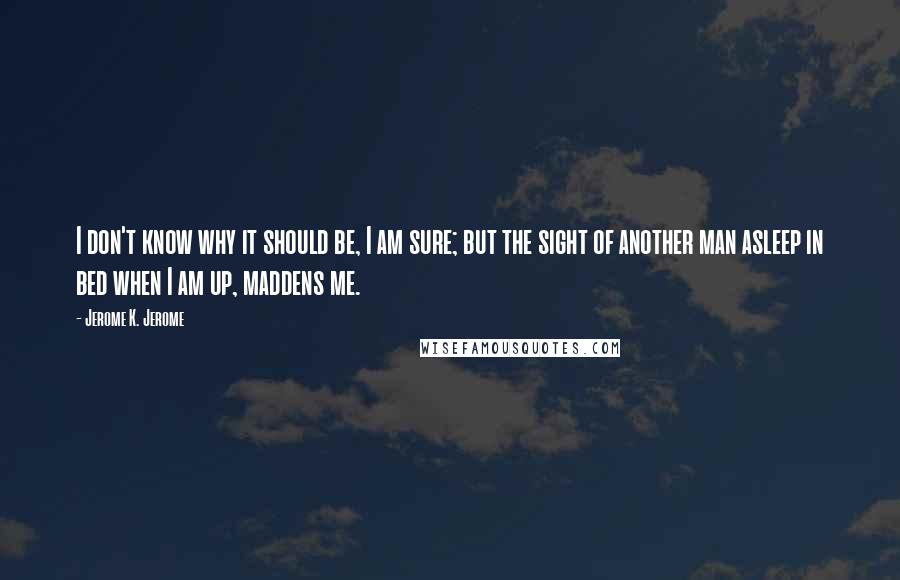 Jerome K. Jerome Quotes: I don't know why it should be, I am sure; but the sight of another man asleep in bed when I am up, maddens me.