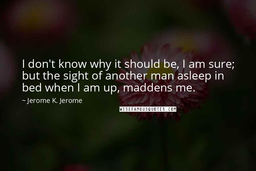 Jerome K. Jerome Quotes: I don't know why it should be, I am sure; but the sight of another man asleep in bed when I am up, maddens me.