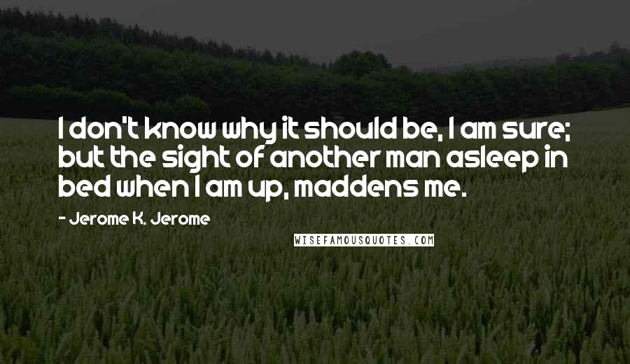 Jerome K. Jerome Quotes: I don't know why it should be, I am sure; but the sight of another man asleep in bed when I am up, maddens me.