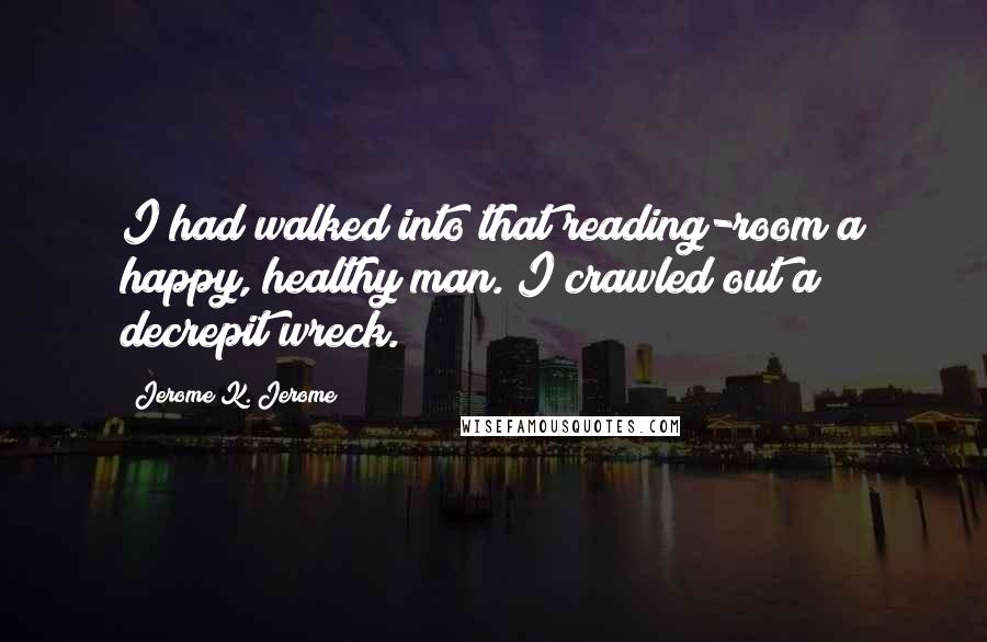 Jerome K. Jerome Quotes: I had walked into that reading-room a happy, healthy man. I crawled out a decrepit wreck.