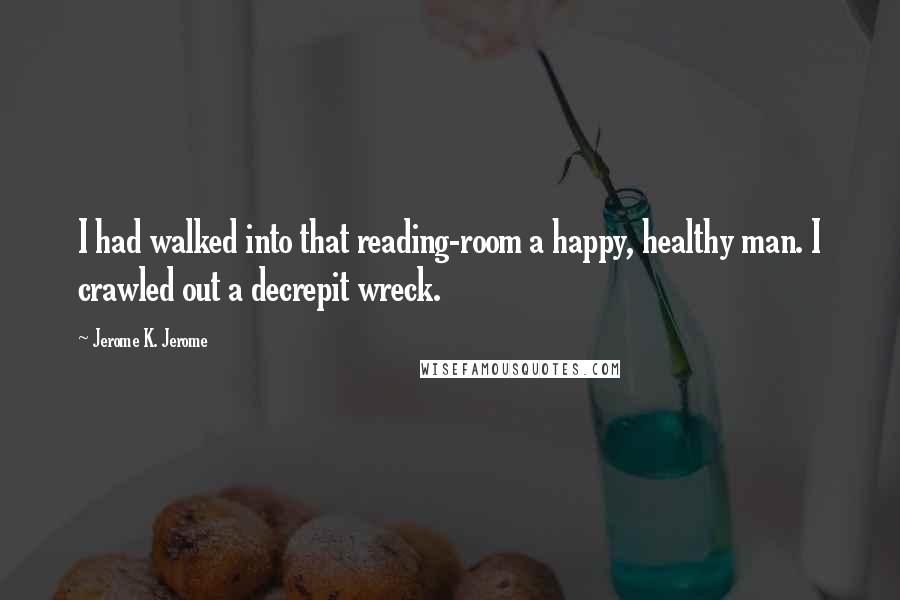 Jerome K. Jerome Quotes: I had walked into that reading-room a happy, healthy man. I crawled out a decrepit wreck.