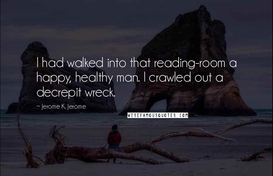 Jerome K. Jerome Quotes: I had walked into that reading-room a happy, healthy man. I crawled out a decrepit wreck.